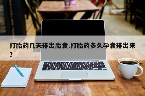 药流药微信打胎药几天排出胎囊.打胎药多久孕囊排出来？