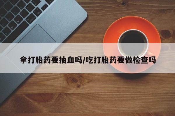 药流药微信拿打胎药要抽血吗/吃打胎药要做检查吗