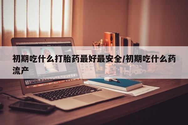 药流药微信初期吃什么打胎药最好最安全/初期吃什么药流产