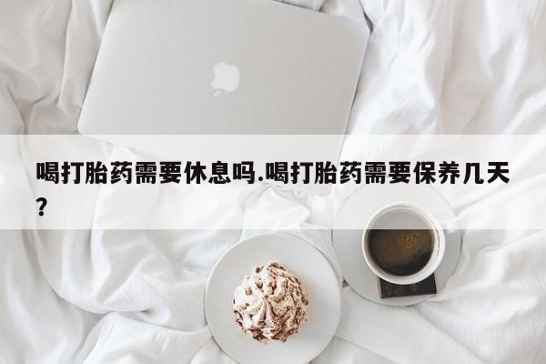 药流药微信喝打胎药需要休息吗.喝打胎药需要保养几天？