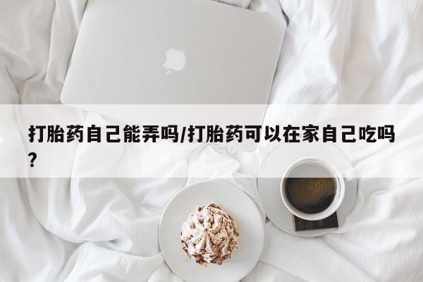 药流药微信打胎药自己能弄吗/打胎药可以在家自己吃吗?