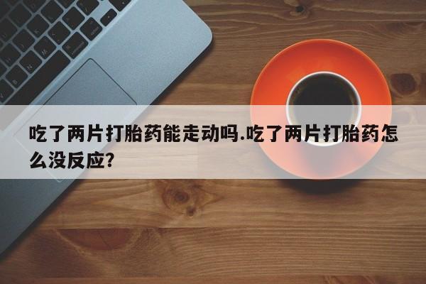药流药微信吃了两片打胎药能走动吗.吃了两片打胎药怎么没反应？