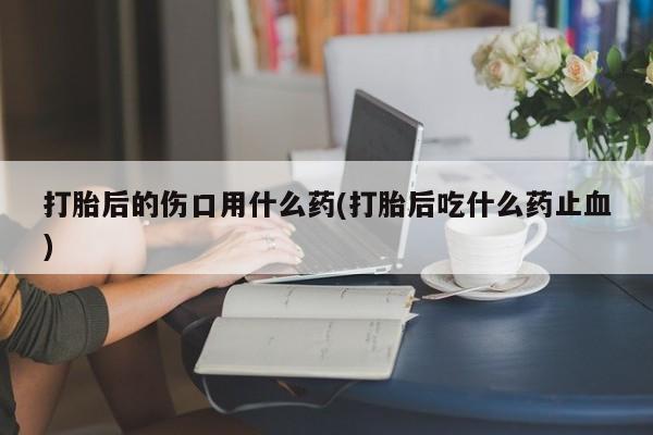 药流药微信打胎后的伤口用什么药(打胎后吃什么药止血)