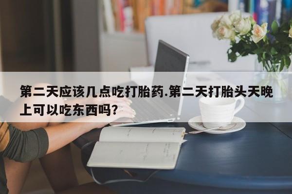 药流药微信第二天应该几点吃打胎药.第二天打胎头天晚上可以吃东西吗？