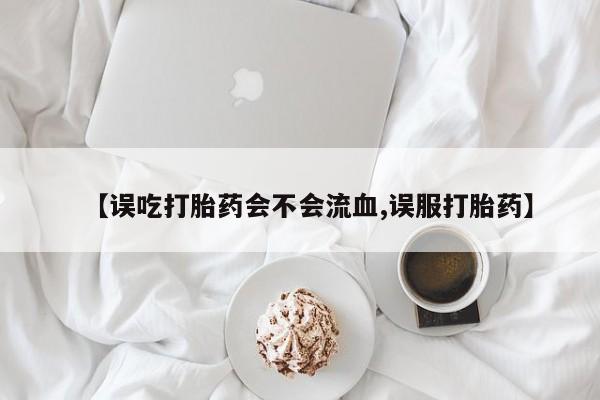 药流药微信【误吃打胎药会不会流血,误服打胎药】