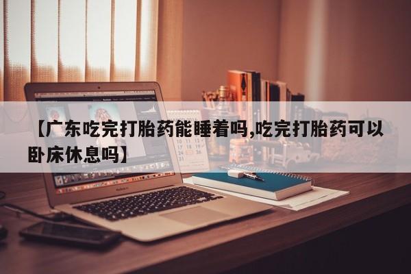 药流药微信【广东吃完打胎药能睡着吗,吃完打胎药可以卧床休息吗】