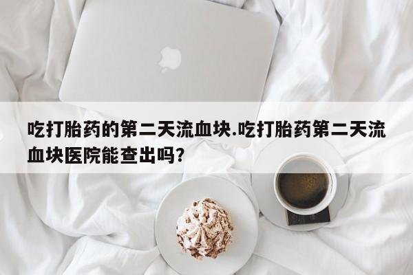 药流药微信吃打胎药的第二天流血块.吃打胎药第二天流血块医院能查出吗？