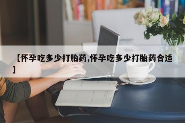药流药微信【怀孕吃多少打胎药,怀孕吃多少打胎药合适】