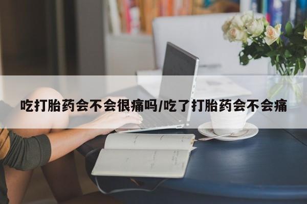 药流药微信吃打胎药会不会很痛吗/吃了打胎药会不会痛