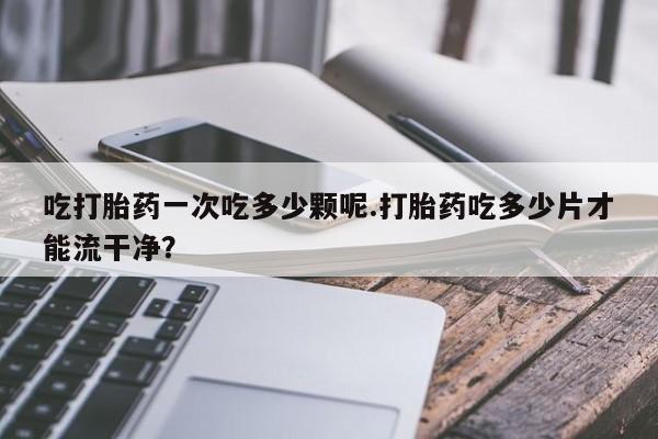 药流药微信吃打胎药一次吃多少颗呢.打胎药吃多少片才能流干净？