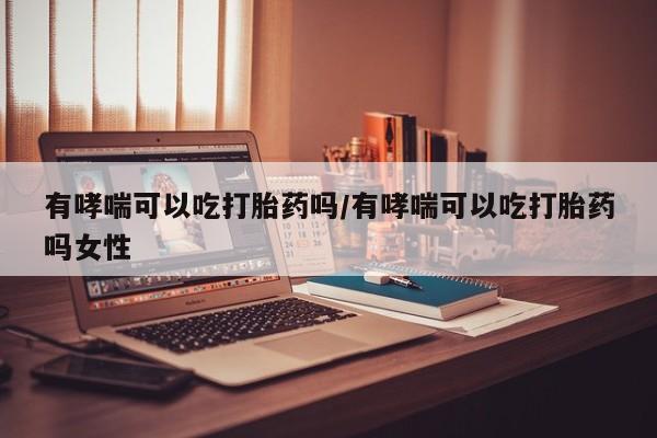 药流药微信有哮喘可以吃打胎药吗/有哮喘可以吃打胎药吗女性