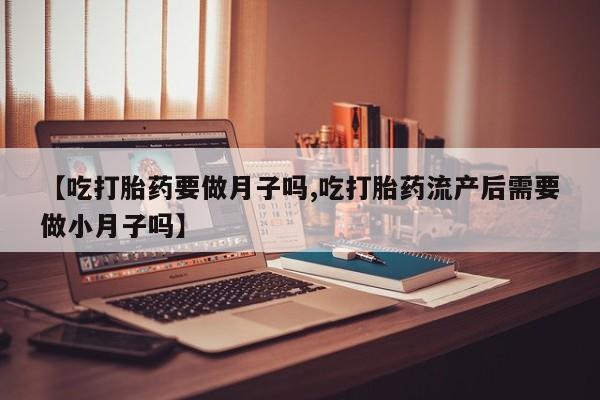 药流药微信【吃打胎药要做月子吗,吃打胎药流产后需要做小月子吗】