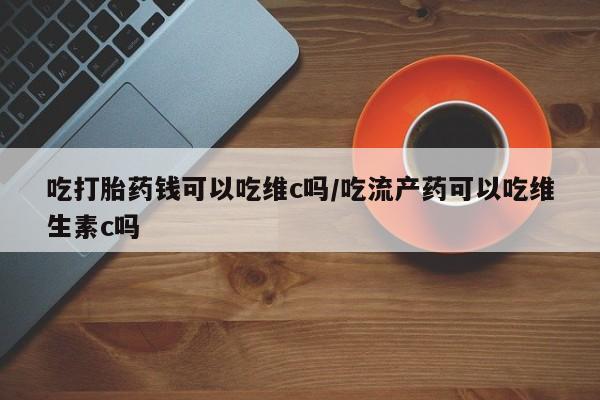 药流药微信吃打胎药钱可以吃维c吗/吃流产药可以吃维生素c吗