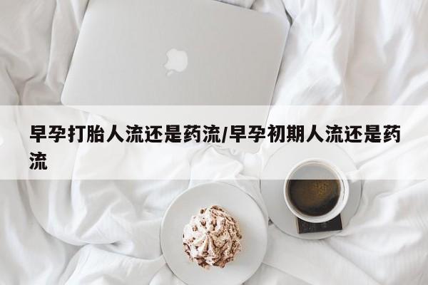 药流药微信早孕打胎人流还是药流/早孕初期人流还是药流