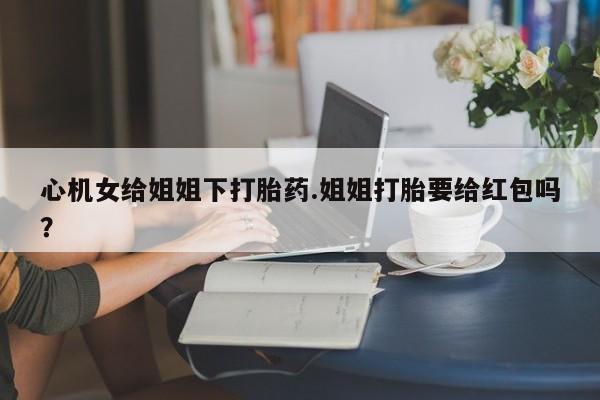 药流药微信心机女给姐姐下打胎药.姐姐打胎要给红包吗？