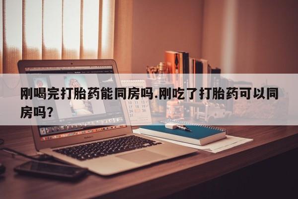 药流药微信刚喝完打胎药能同房吗.刚吃了打胎药可以同房吗？