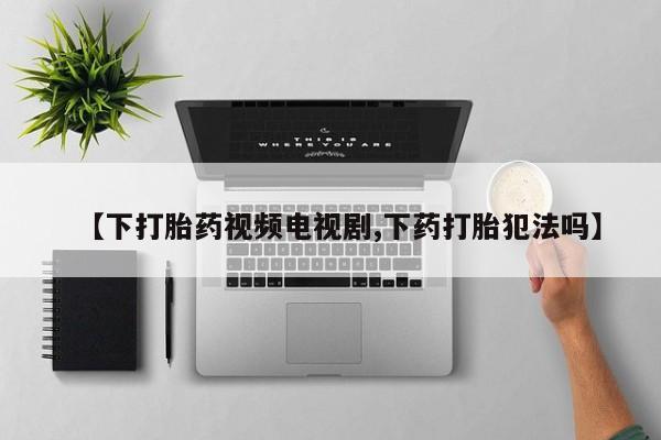 药流药微信【下打胎药视频电视剧,下药打胎犯法吗】