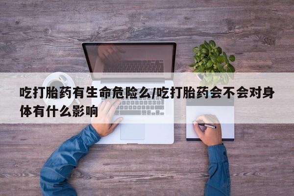 药流药微信吃打胎药有生命危险么/吃打胎药会不会对身体有什么影响