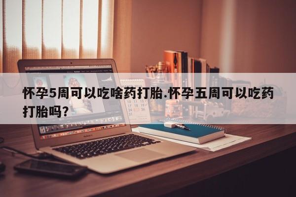 药流药微信怀孕5周可以吃啥药打胎.怀孕五周可以吃药打胎吗？