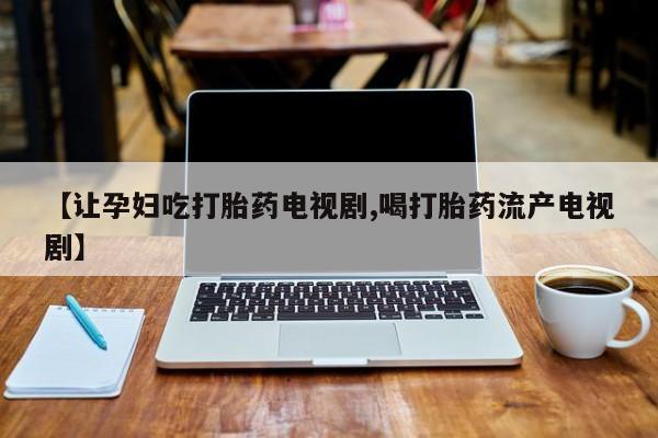 药流药微信【让孕妇吃打胎药电视剧,喝打胎药流产电视剧】