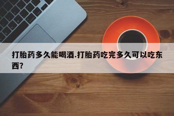 药流药微信打胎药多久能喝酒.打胎药吃完多久可以吃东西？