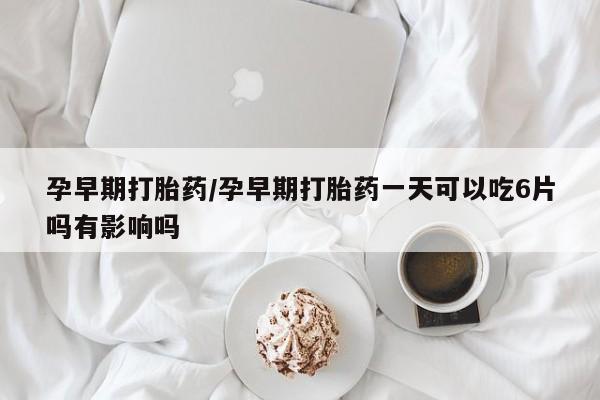 药流药微信孕早期打胎药/孕早期打胎药一天可以吃6片吗有影响吗