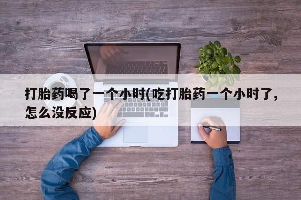 药流药微信打胎药喝了一个小时(吃打胎药一个小时了,怎么没反应)