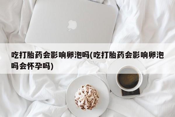 药流药微信吃打胎药会影响卵泡吗(吃打胎药会影响卵泡吗会怀孕吗)