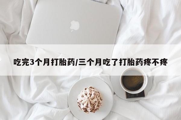 药流药微信吃完3个月打胎药/三个月吃了打胎药疼不疼
