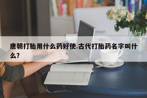 药流药微信唐朝打胎用什么药好使.古代打胎药名字叫什么?