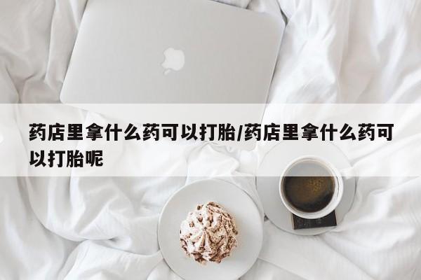 药流药微信药店里拿什么药可以打胎/药店里拿什么药可以打胎呢