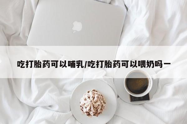 药流药微信吃打胎药可以哺乳/吃打胎药可以喂奶吗一