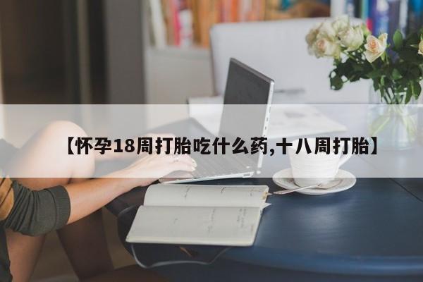 药流药微信【怀孕18周打胎吃什么药,十八周打胎】