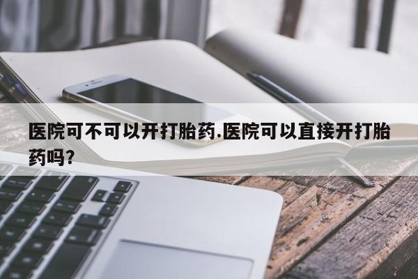 药流药微信医院可不可以开打胎药.医院可以直接开打胎药吗?