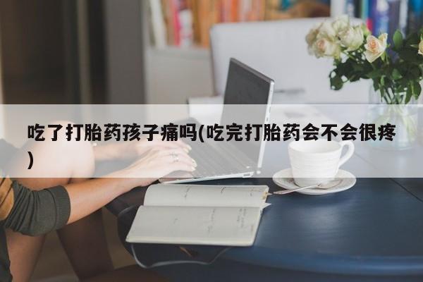 药流药微信吃了打胎药孩子痛吗(吃完打胎药会不会很疼)