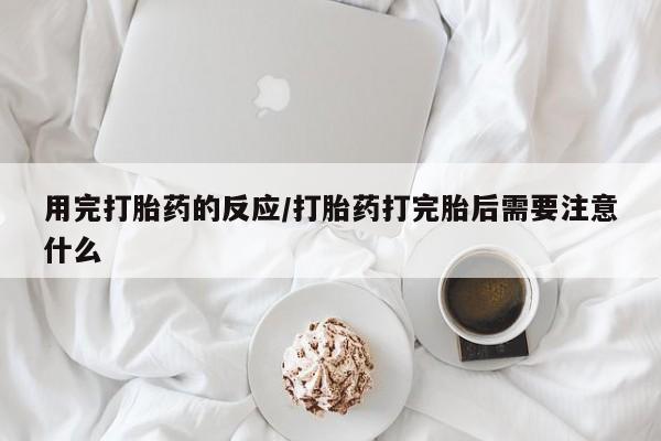 药流药微信用完打胎药的反应/打胎药打完胎后需要注意什么