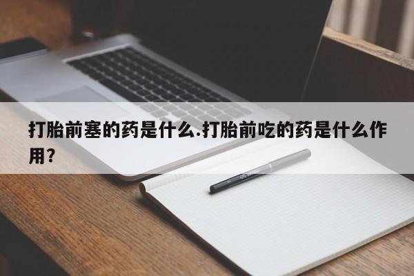 药流药微信打胎前塞的药是什么.打胎前吃的药是什么作用?