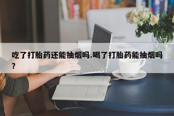 药流药微信吃了打胎药还能抽烟吗.喝了打胎药能抽烟吗?
