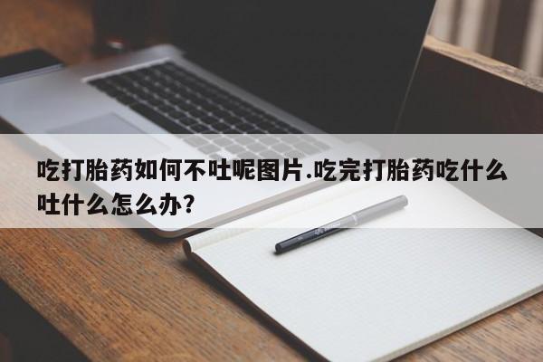 药流药微信吃打胎药如何不吐呢图片.吃完打胎药吃什么吐什么怎么办?