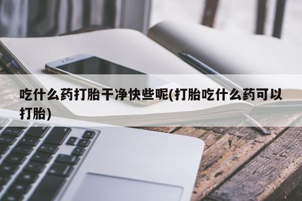 药流药微信吃什么药打胎干净快些呢(打胎吃什么药可以打胎)