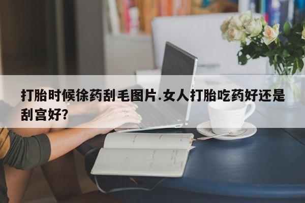 药流药微信打胎时候徐药刮毛图片.女人打胎吃药好还是刮宫好?