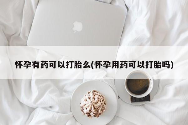 药流药微信怀孕有药可以打胎么(怀孕用药可以打胎吗)